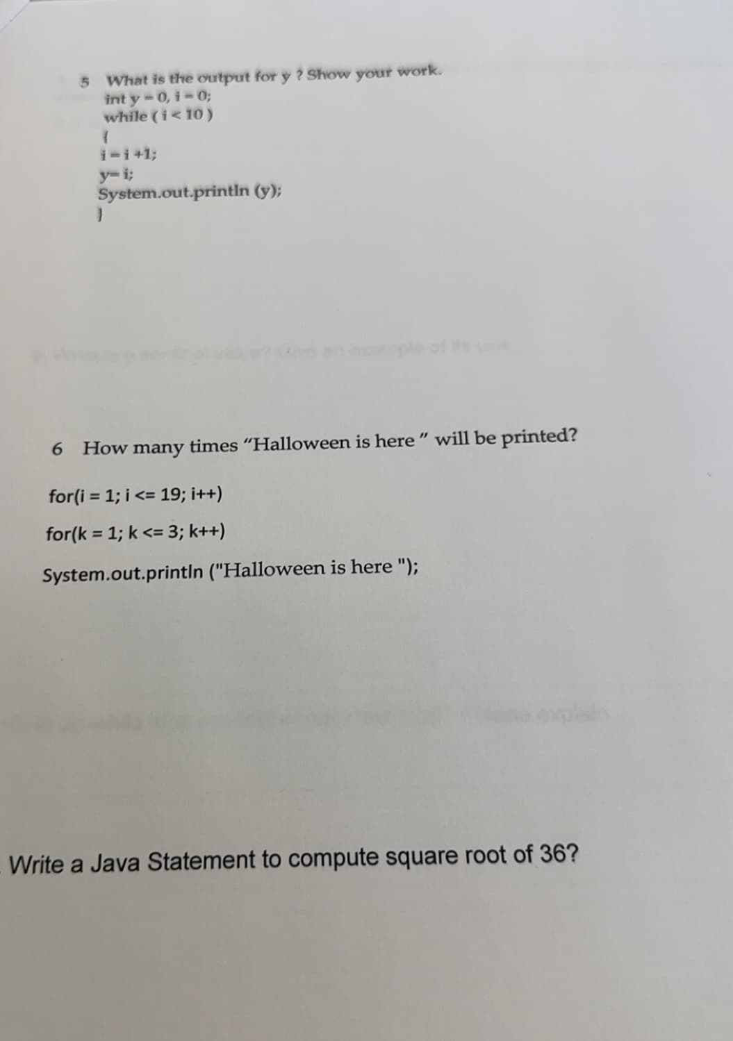 5 What is the output for y? Show
inty-0, i-0;
while (i<10)
1
i-i+1;
y-i;
System.out.println (y);
}
your
work.
6 How many times "Halloween is here" will be printed?
for(i=1;i<= 19; i++)
for(k = 1; k <= 3; k++)
System.out.println ("Halloween is here ");
Write a Java Statement to compute square root of 36?