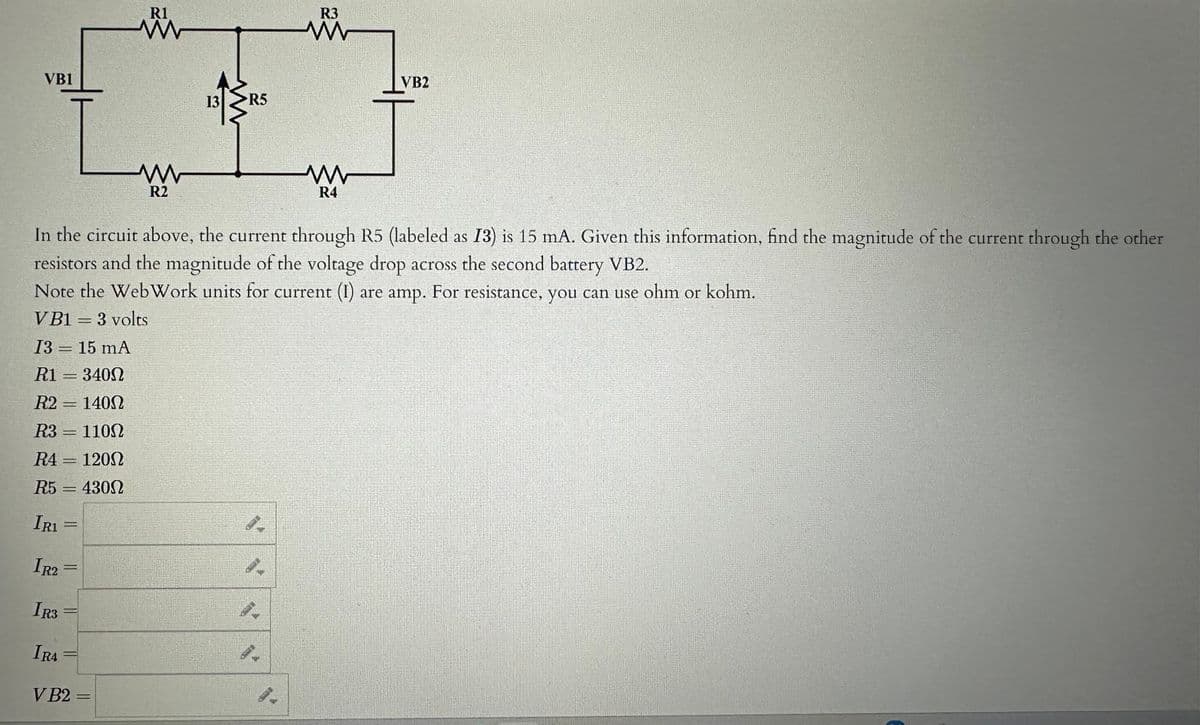 VB1
=
=
RA 120Ω
IRA
G
R5=4300
IR1
IR2 =
IR3
In the circuit above, the current through R5 (labeled as 13) is 15 mA. Given this information, find the magnitude of the current through the other
resistors and the magnitude of the voltage drop across the second battery VB2.
Note the WebWork units for current (1) are amp. For resistance, you can use ohm or kohm.
VB1 = 3 volts
13= 15 mA
R1
340Ω
R2
140Ω
R3 = 1100
=
=
-
R1
www
VB2 =
R2
13
R5
S
R3
www
R4
VB2