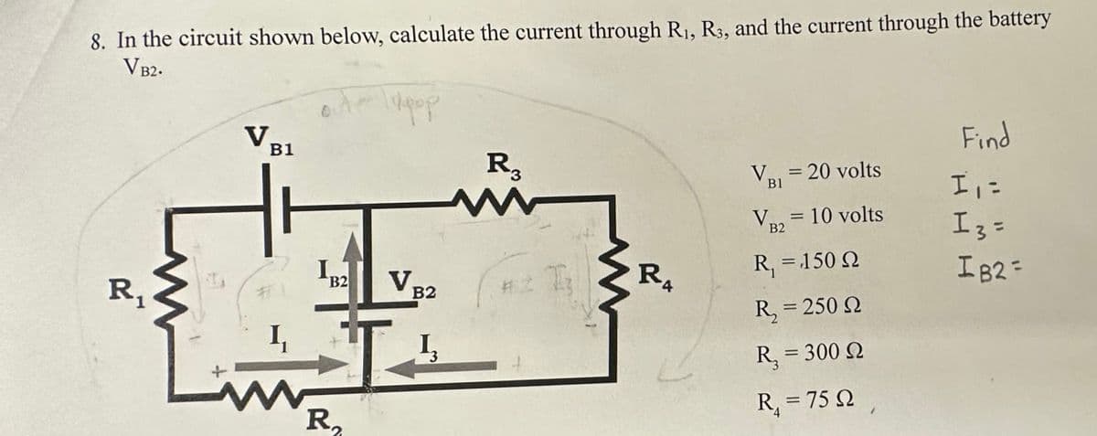 8. In the circuit shown below, calculate the current through R₁, R3, and the current through the battery
VB2.
R₁
M
V₂
B1
1₁
www
I.
B2
R₂
Hypop
V₁
B2
3
R3
www
I
R₁
4
V₁ = 20 volts
B1
VR2
B2
=
10 volts
R₁ = 150 Q
R, = 250 Ω
R, = 300 Ω
R₁ = 75 92,
Find
I₁ =
I 3 =
IB2 =