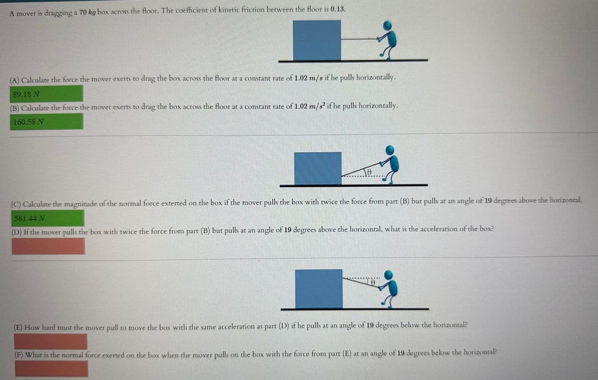 A mover is dragging a 70 kg box across the floor. The coefficient of kinetic friction between the floor is 0.13.
(A) Calculate the force the mover exerts to drag the box across the floor at a constant rate of 1.02 m/s if he pulls horizontally.
89.18 N
(B) Calculate the force the mover exerts to drag the box across the floor at a constant rate of 1.02 m/s² if he pulls horizontally.
160.58 N
NO
(C) Calculate the magnitude of the normal force exterted on the box if the mover pulls the box with twice the force from part (B) but pulls at an angle of 19 degrees above the horizontal.
581.44 N
(D) If the mover pulls the box with twice the force from part (B) but pulls at an angle of 19 degrees above the horizontal, what is the acceleration of the box?
(E) How hard must the mover pull to move the box with the same acceleration as part (D) if he pulls at an angle of 19 degrees below the horizontal?
(F) What is the normal force exerted on the box when the mover pulls on the box with the force from part (E) at an angle of 19 degrees below the horizontal?