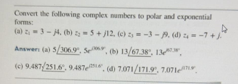 Convert the following complex numbers to polar and exponential
forms:
(a) z₁ = 3 - j4, (b) z₂ = 5 + j12, (c) z3 = -3- j9, (d) 24 = -7 + j.
4
Answer: (a) 5/306.9°, 5e/3069, (b) 13/67.38°, 13e/67.38",
(c) 9.487/251.6°, 9.487e/251.6. (d) 7.071/171.9°, 7.071e1719"