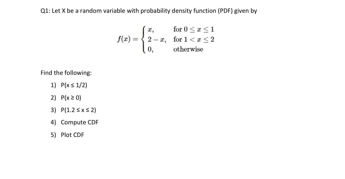 Q1: Let X be a random variable with probability density function (PDF) given by
Find the following:
1) P(x ≤ 1/2)
2) P(x ≥ 0)
3) P(1.2 ≤ x ≤ 2)
Compute CDF
4)
5) Plot CDF
for 0≤x≤1
2- x, for 1 < x≤2
otherwise
x,
Mer={2-4.
f(x) =