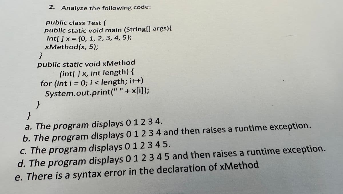 2. Analyze the following code:
public class Test {
public static void main (String[] args) {
int[] x = {0, 1, 2, 3, 4, 5);
xMethod(x, 5);
}
public static void xMethod
(int[] x, int length) {
for (int i = 0; i < length; i++)
System.out.print(" " + x[i]);
}
}
a. The program displays 0 1 2 3 4.
b. The program displays 0 1 2 3 4 and then raises a runtime exception.
c. The program displays 0 1 2 3 4 5.
d. The program displays 0 1 2 3 4 5 and then raises a runtime exception.
e. There is a syntax error in the declaration of xMethod