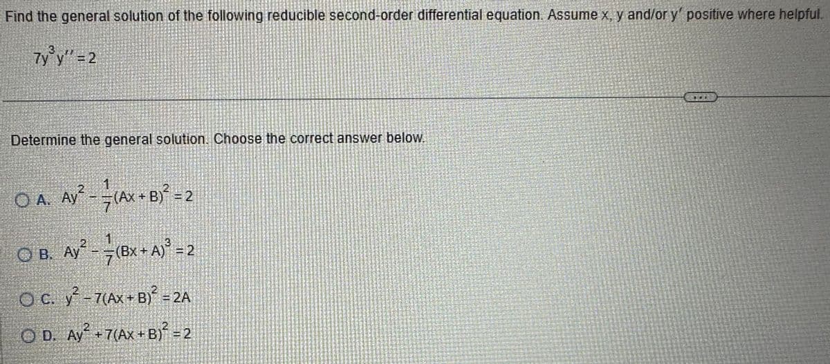 Find the general solution of the following reducible second-order differential equation. Assume x, y and/or y' positive where helpful.
7y³y'' = 2
Determine the general solution. Choose the correct answer below.
O A. Ay² - (AX + B)² = 2
7
O B. Ay² -
(Bx+ A) ³ = 2
7
OC. y² - 7(Ax+B)² = 2A
OD. Ay² +7(Ax+B)² = 2