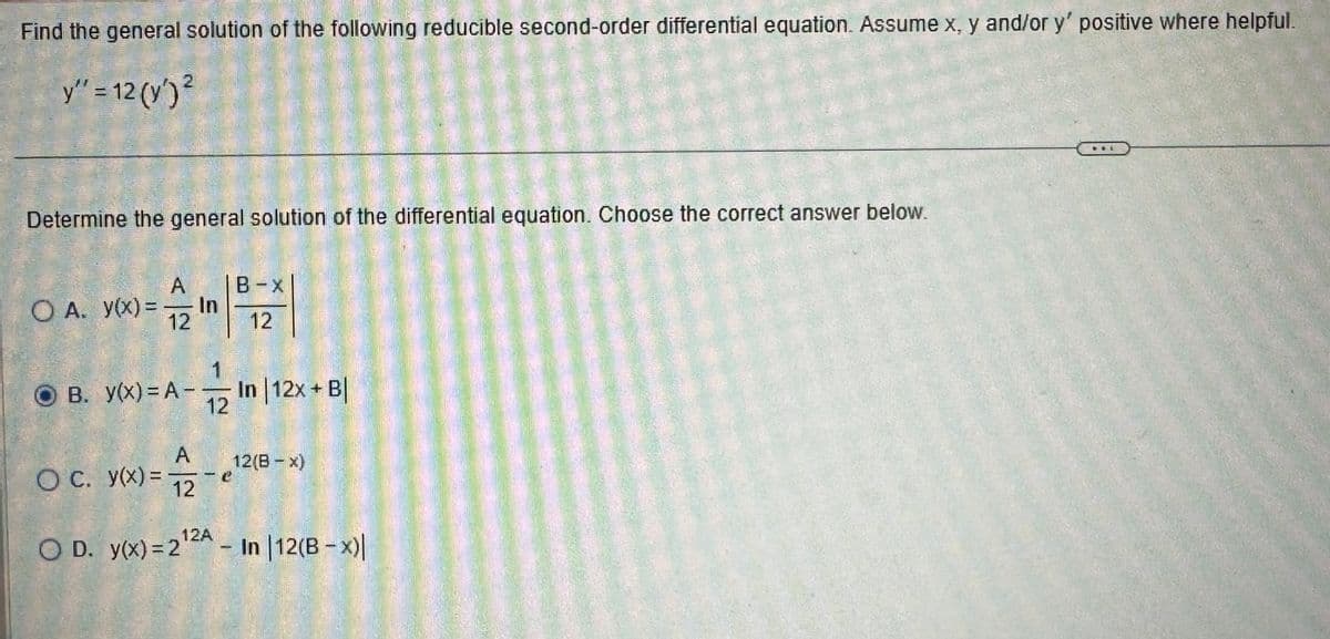 Find the general solution of the following reducible second-order differential equation. Assume x, y and/or y' positive where helpful.
y" = 12 (y') ²
Determine the general solution of the differential equation. Choose the correct answer below.
O A. y(x) =
A
12
OB. y(x) = A-
In
1
12
B-X
12
1
In |12x + B|
A
O c. y(x) = 12
O D. y(x)=2¹2A - In |12(B-x)|
12(B = x)