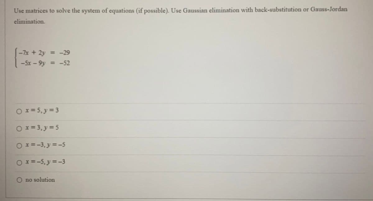 Use matrices to solve the system of equations (if possible). Use Gaussian elimination with back-substitution or Gauss-Jordan
elimination.
-7x + 2y
= -29
-5x-9y = -52
0 x = 5, y = 3
0x=3₁y = 5
0 x = -3, y = -5
○ x=-5, y = -3
no solution