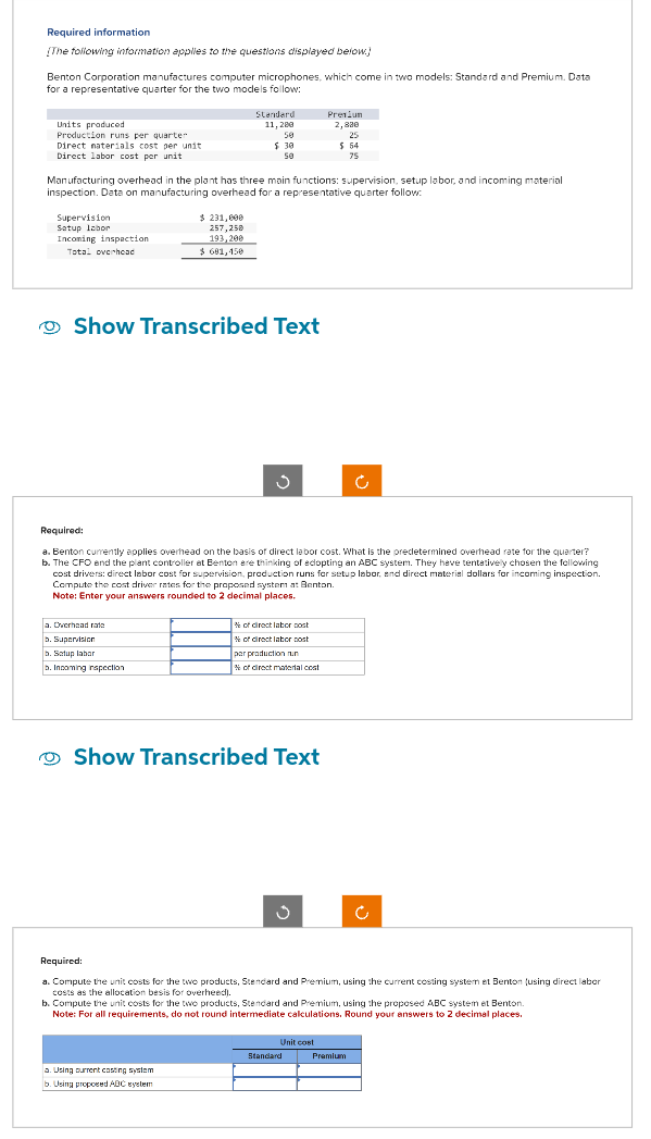 Required information
[The following information applies to the questions displayed below.)
Benton Corporation manufactures computer microphones, which come in two models: Standard and Premium. Data
for a representative quarter for the two models follow:
Units produced
Production runs per quarter
Direct materials cost per unit
Direct labor cost per unit
Standard
11,280
50
Premium
2,800
25
$ 30
50
$ 54
75
Manufacturing overhead in the plant has three main functions: supervision, setup labor, and incoming material
inspection. Data on manufacturing overhead for a representative quarter follow:
Supervision
Setup labor
Incoming inspection
Total overhead
$ 231,000
257,258
193,200
$ 681,150
Show Transcribed Text
Required:
a. Benton currently applies overhead on the basis of direct labor cost. What is the predetermined overhead rate for the quarter?
b. The CFO and the plant controller at Benton are thinking of adopting an ABC system. They have tentatively chosen the following
cost drivers: direct labor cost for supervision, production runs for setup labor, and direct material dollars for incoming inspection.
Compute the cost driver rates for the proposed system at Benton.
Note: Enter your answers rounded to 2 decimal places.
a. Overhead rate
b. Supervision
b. Satup labor
b. Incoming inspection
% of direct labor cost
% of direct labor cost
par production nun
% of direct material cost
Show Transcribed Text
ა
Required:
a. Compute the unit costs for the two products, Standard and Premium, using the current costing system et Benton (using direct labor
costs as the allocation besis for overheed).
b. Compute the unit costs for the two products, Standard and Premium, using the proposed ABC system et Benton.
Note: For all requirements, do not round intermediate calculations. Round your answers to 2 decimal places.
a. Using current casting system
b. Using proposed ADC system
Unit cost
Standard
Premium