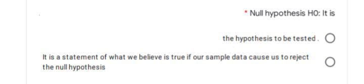 * Null hypothesis HO: It is
the hypothesis to be tested. O
It is a statement of what we believe is true if our sample data cause us to reject
the null hypothesis
