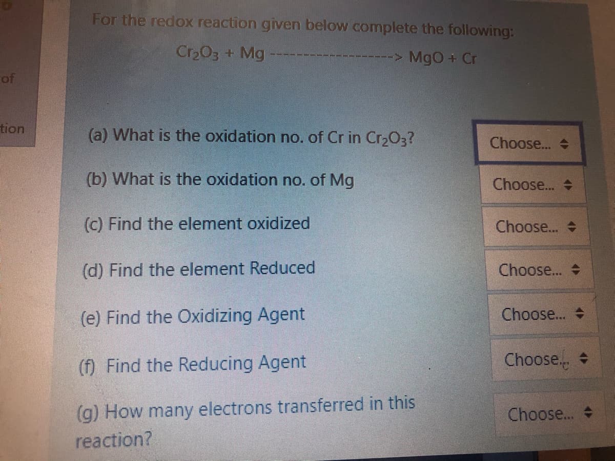 For the redox reaction given below complete the following:
Cr203 + Mg
> MgO + Cr
of
tion
(a) What is the oxidation no. of Cr in Cr203?
Choose.
(b) What is the oxidation no. of Mg
Choose.
(c) Find the element oxidized
Choose..
(d) Find the element Reduced
Choose.. +
(e) Find the Oxidizing Agent
Choose..
(f) Find the Reducing Agent
Choose.
(g) How many electrons transferred in this
reaction?
Choose...
