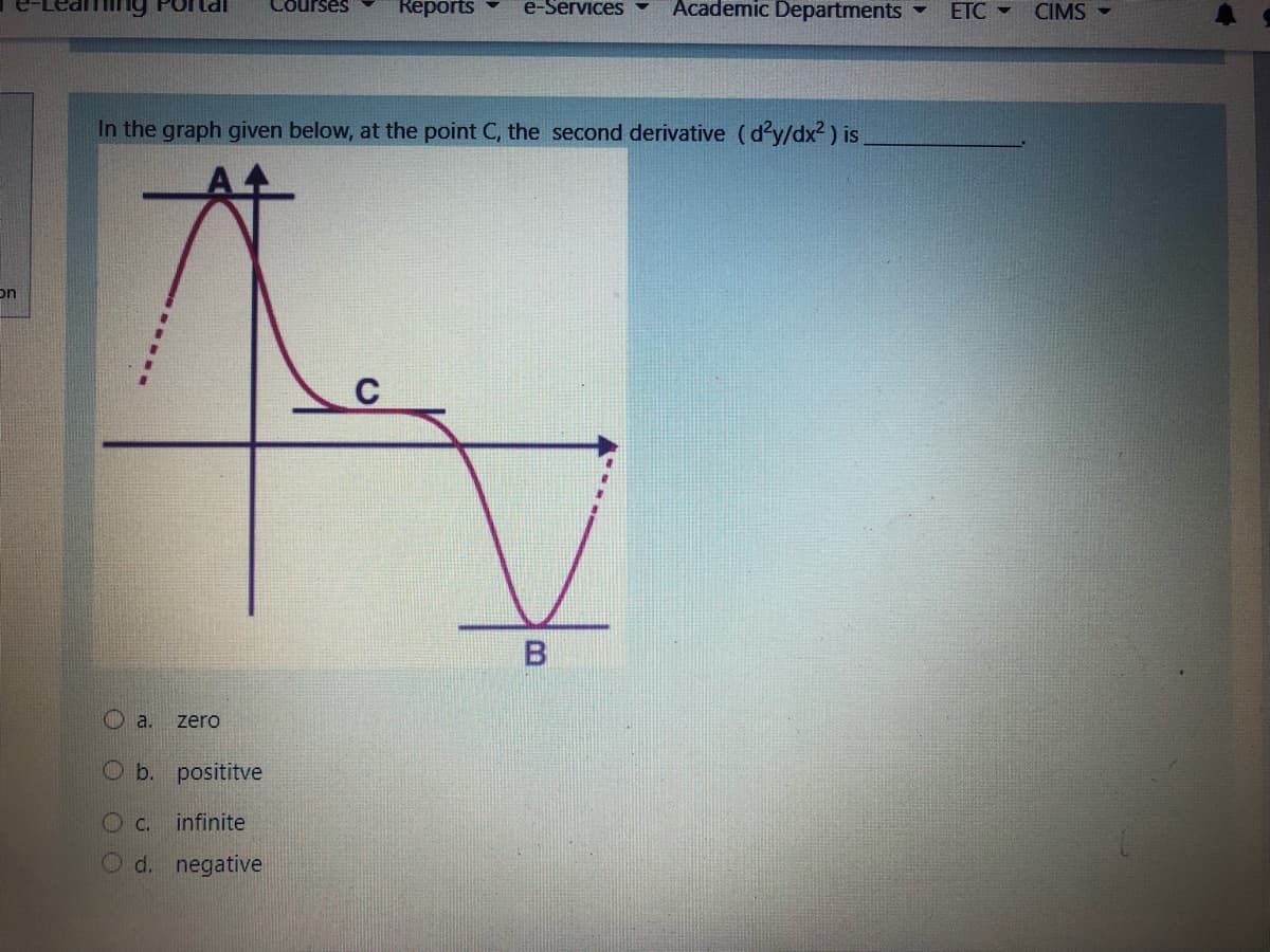 Courses
Reports
e-Services
Academic Departments
ETC -
CIMS -
In the graph given below, at the point C, the second derivative (dy/dx2) is.
on
C
O a.
zero
O b. posititve
O c.
infinite
O d. negative
