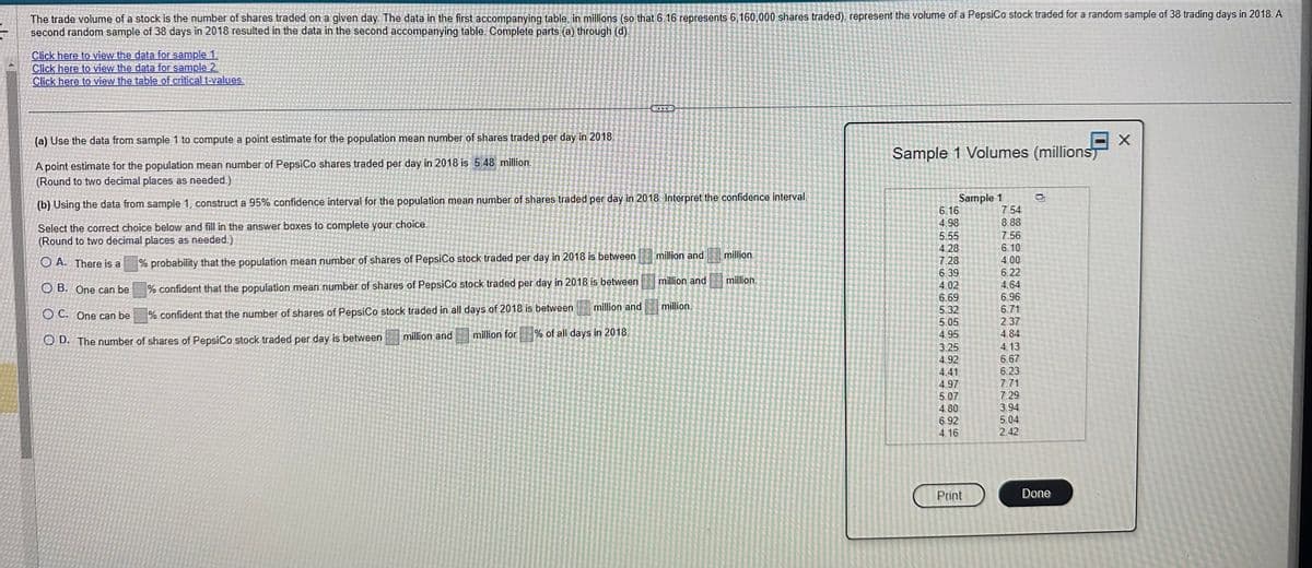 The trade volume of a stock is the number of shares traded on a given day. The data in the first accompanying table, in millions (so that 6.16 represents 6,160,000 shares traded), represent the volume of a PepsiCo stock traded for a random sample of 38 trading days in 2018. A
second random sample of 38 days in 2018 resulted in the data in the second accompanying table. Complete parts (a) through (d).
Click here to view the data for sample 1.
Click here to view the data for sample 2.
Click here to view the table of critical t-values.
(a) Use the data from sample 1 to compute a point estimate for the population mean number of shares traded per day in 2018.
A point estimate for the population mean number of PepsiCo shares traded per day in 2018 is 5.48 million.
(Round to two decimal places as needed.)
(b) Using the data from sample 1, construct a 95% confidence interval for the population mean number of shares traded per day in 2018. Interpret the confidence interval.
Select the correct choice below and fill in the answer boxes to complete your choice.
(Round to two decimal places as needed.)
OA. There is a
OB. One can be
OC. One can be
OD. The number of shares of PepsiCo stock traded per day is between
% probability that the population mean number of shares of PepsiCo stock traded per day in 2018 is between
% confident that the population mean number of shares of PepsiCo stock traded per day in 2018 is between
% confident that the number of shares of PepsiCo stock traded in all days of 2018 is between
million and million for
% of all days in 2018.
million and
million and
million and
million.
million.
million.
Sample 1 Volumes (millions
Sample 1
6.16
4.98
5.55
4.28
7.28
6.39
4.02
6.69
5.32
5.05
4.95
3.25
4.92
4.41
4.97
5.07
4.80
6.92
4.16
Print
7.54
8.88
7.56
6.10
4.00
6.22
4.64
6.96
6.71
2.37
4.84
4.13
6.67
6.23
7.71
7.29
3.94
5.04
2.42
Done
X