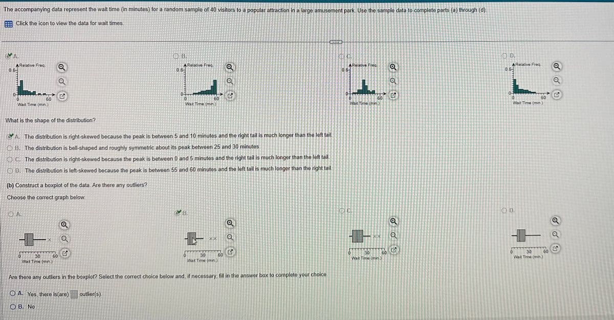 The accompanying data represent the wait time (in minutes) for a random sample of 40 visitors to a popular attraction in a large amusement park. Use the sample data to complete parts (a) through (d).
Click the icon to view the data for wait times.
CA.
0.6
A Relative Freq.
0
60
Wait Time (min.)
What is the shape of the distribution?
OA.
0
LES
Q
Q
%
30
Wait Time (min.)
A. The distribution is right-skewed because the peak is between 5 and 10 minutes and the right tail is much longer than the left tail.
OB. The distribution is bell-shaped and roughly symmetric about its peak between 25 and 30 minutes
OC. The distribution is right-skewed because the peak is between 0 and 5 minutes and the right tail is much longer than the left tail.
OD. The distribution is left-skewed because the peak is between 55 and 60 minutes and the left tail is much longer than the right tail.
(b) Construct a boxplot of the data. Are there any outliers?
Choose the correct graph below.
60
Q
Q
OB.
17
0.6
1-
0 30
Wait Time (min.)
Are there any outliers in the boxplot? Select the correct choice below and, if necessary, fill in the answer box to complete your choice.
OA. Yes, there is (are)
OB. No
outlier(s).
A Relative Freq.
10
60
Wait Time (min.)
B.
Q
G
60
Q
Q
SITE
Q.C.
ARelative Freq.
0.6-
10
Wait Time (min.)
OC.
H
0
→
60
30
Wait Time (min.)
60
Q
Q
G
OO
OD.
ARelative Freq.
0
Wait Time (min.)
O D.
60
0
T
30
Wait Time (min.)
60
Q
Q
Q