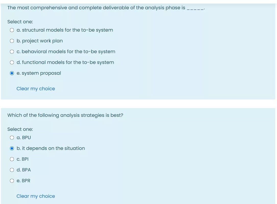 The most comprehensive and complete deliverable of the analysis phase is
Select one:
O a. structural models for the to-be system
O b. project work plan
O c. behavioral models for the to-be system
O d. functional models for the to-be system
O e. system proposal
Clear my choice
Which of the following analysis strategies is best?
Şelect one:
O a. BPU
O b. it depends on the situation
О с. ВРI
O d. BРА
O e. BPR
Clear my choice
