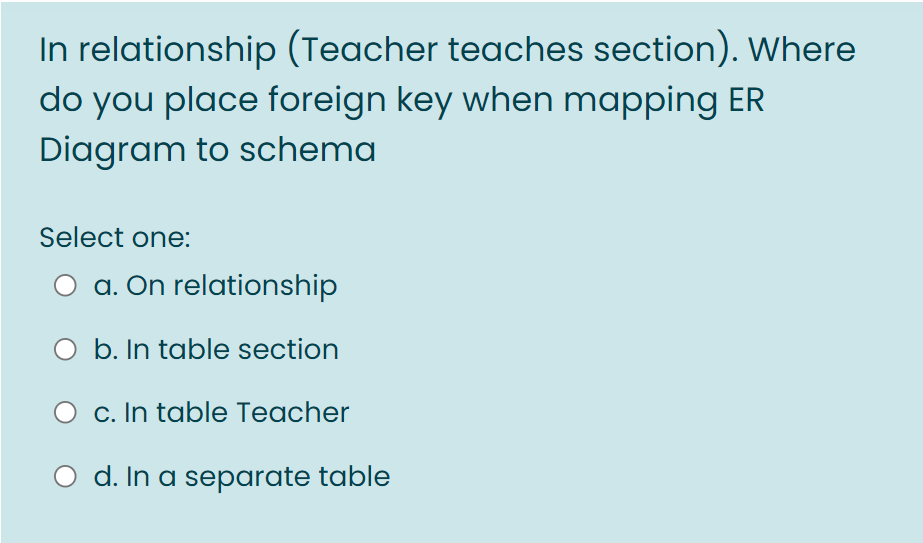 In relationship (Teacher teaches section). Where
do you place foreign key when mapping ER
Diagram to schema
Select one:
O a. On relationship
O b. In table section
O c. In table Teacher
d. In a separate table
