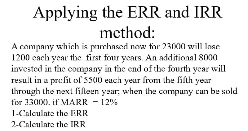 Applying the ERR and IRR
method:
A company which is purchased now for 23000 will lose
1200 each year the first four years. An additional 8000
invested in the company in the end of the fourth year will
result in a profit of 5500 each year from the fifth year
through the next fifteen year; when the company can be sold
for 33000. if MARR
1-Calculate the ERR
2-Calculate the IRR
=
12%