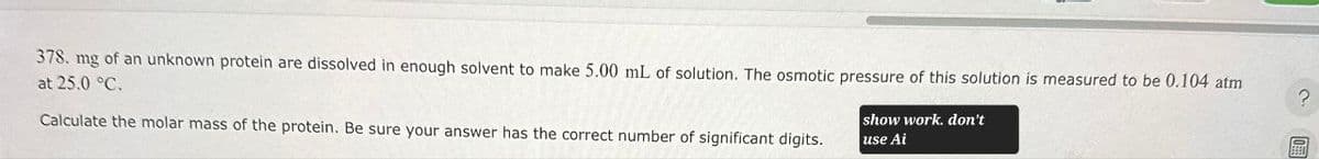 378. mg of an unknown protein are dissolved in enough solvent to make 5.00 mL of solution. The osmotic pressure of this solution is measured to be 0.104 atm
at 25.0 °C.
Calculate the molar mass of the protein. Be sure your answer has the correct number of significant digits.
show work. don't
use Ai
?