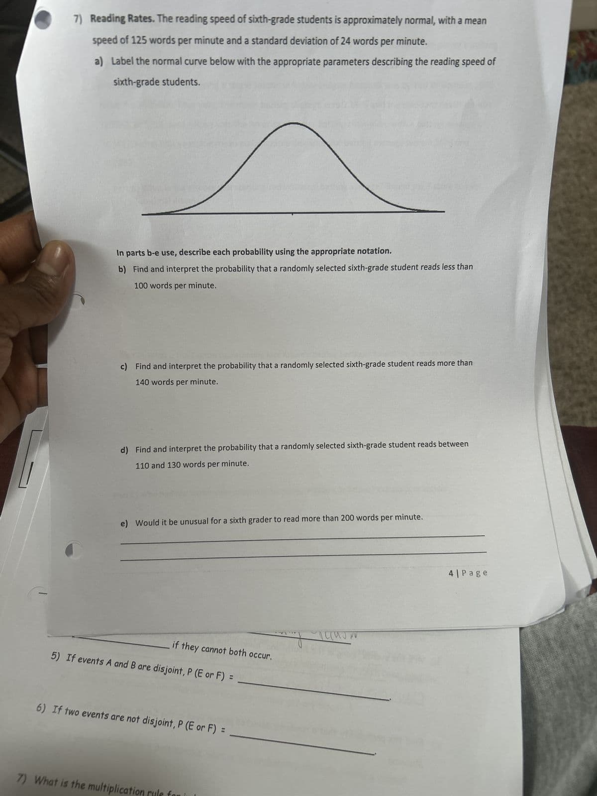 7) Reading Rates. The reading speed of sixth-grade students is approximately normal, with a mean
speed of 125 words per minute and a standard deviation of 24 words per minute.
a) Label the normal curve below with the appropriate parameters describing the reading speed of
sixth-grade students.
In parts b-e use, describe each probability using the appropriate notation.
b) Find and interpret the probability that a randomly selected sixth-grade student reads less than
100 words per minute.
c) Find and interpret the probability that a randomly selected sixth-grade student reads more than
140 words per minute.
d) Find and interpret the probability that a randomly selected sixth-grade student reads between
110 and 130 words per minute.
e) Would it be unusual for a sixth grader to read more than 200 words per minute.
if they cannot both occur.
5) If events A and B are disjoint, P (E or F)
=
6) If two events are not disjoint, P (E or F) =
7) What is the multiplica
4| Page