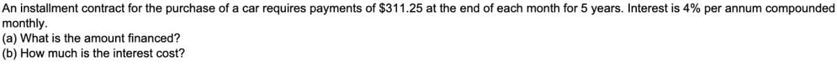 An installment contract for the purchase of a car requires payments of $311.25 at the end of each month for 5 years. Interest is 4% per annum compounded
monthly.
(a) What is the amount financed?
(b) How much is the interest cost?