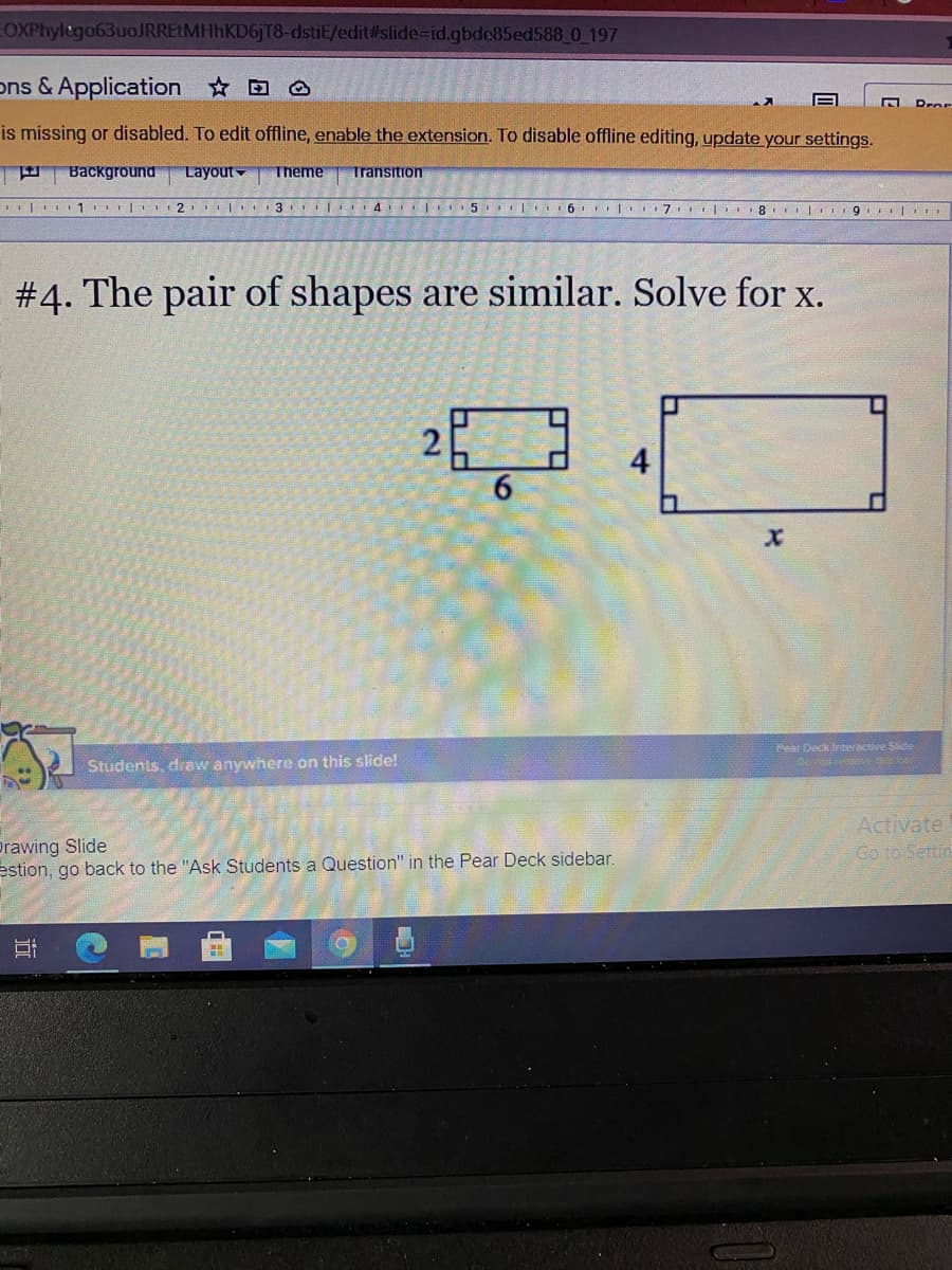 EOXPhylego63uoJRREtMHhKD6jT8-dstiE/edit#slide-id.gbde85ed588 0 197
ons & Application D O
Dror
is missing or disabled. To edit offline, enable the extension. To disable offline editing, update your settings.
Background
Layout
Theme
Transition
I|I1 |
I| 3 | 4 |
6
| 7 | r18 I 9 r
#4. The pair of shapes are similar. Solve for x.
4
6.
Pear Deck interactive Side
Students, draw anywhere on this slide!
Prawing Slide
estion, go back to the "Ask Students a Question" in the Pear Deck sidebar.
Activate
Go to Settin
