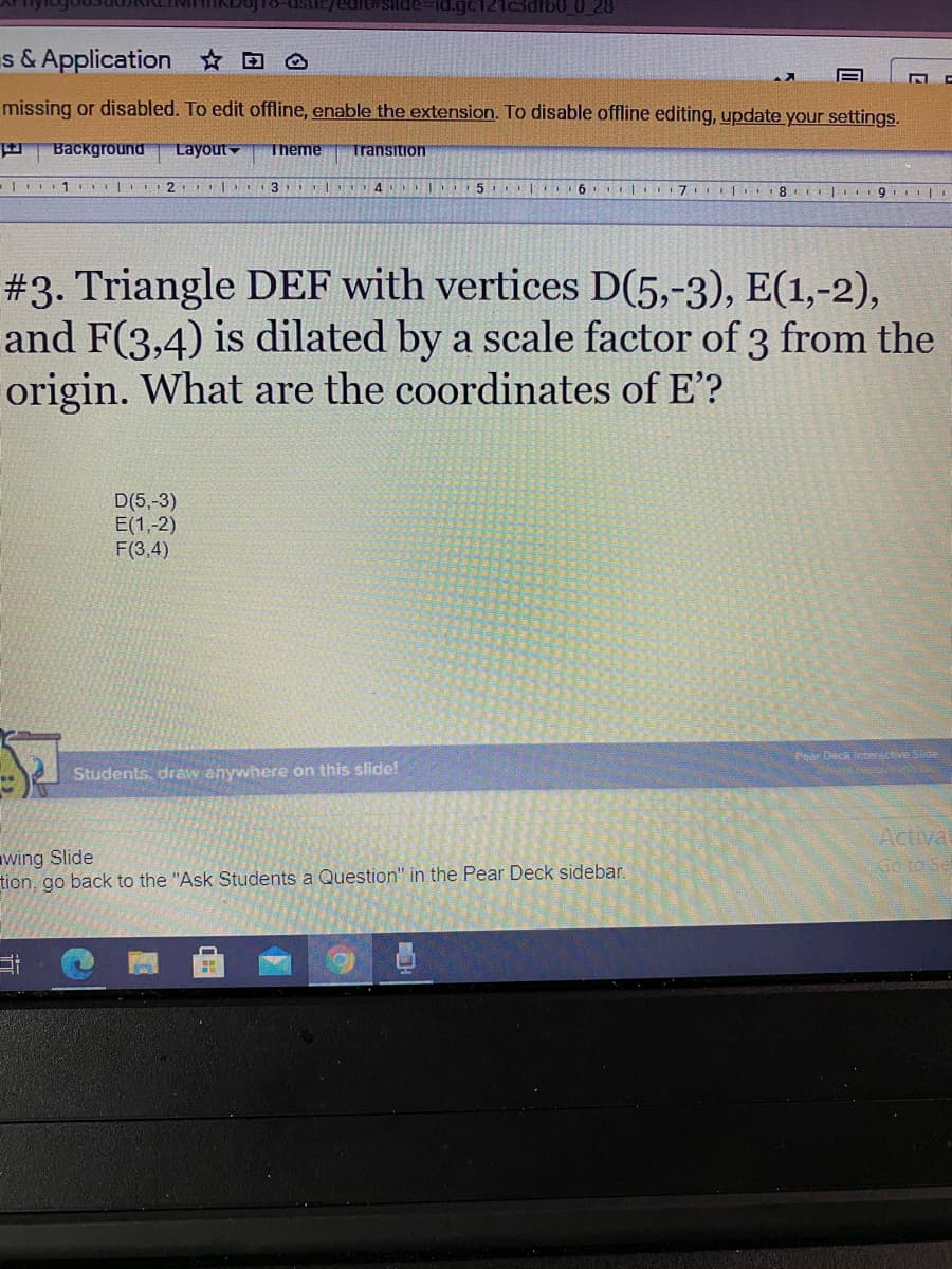 Ic3dib0_0_28
s & Application ☆ D
missing or disabled. To edit offline, enable the extension. To disable offline editing, update your settings.
Background
Layout
Theme
Transition
5
| 6 | 17I 8 I 9
#3. Triangle DEF with vertices D(5,-3), E(1,-2),
and F(3,4) is dilated by a scale factor of 3 from the
origin. What are the coordinates of E'?
D(5,-3)
E(1,-2)
F(3,4)
Pear Decik interactive Slide
Students, draw anywhere on this slide!
wing Slide
tion, go back to the "Ask Students a Question" in the Pear Deck sidebar.
Actival
Go to Se
