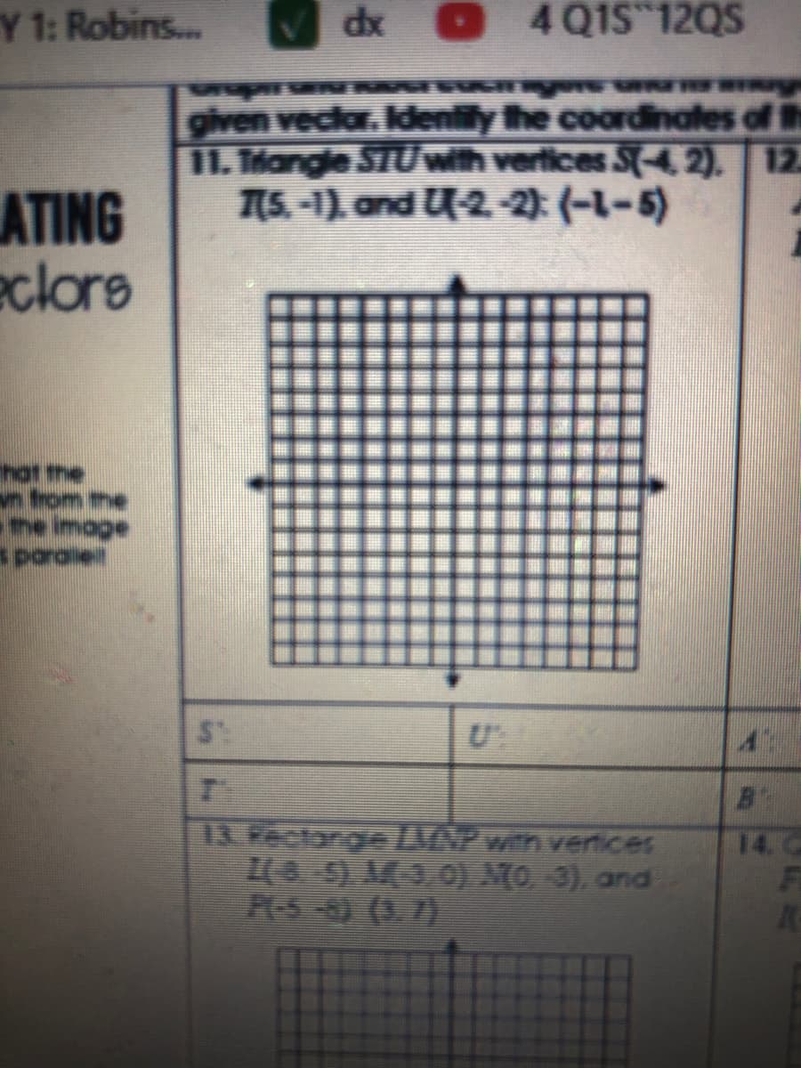 Y 1: Robins...
dx O
4 Q1S 12QS
given veclar. Idenlily the coardinates of th
11. Mangle STUwth verices S(-4, 2). 12
7(5. -1), and U-2.-2): (-1-5)
ATING
eclors
n trom the
s paraie
13. Rectarge AN2 wih venices
5) M9,0) MO 3), and
PLS -83 (3. 73
14. C
