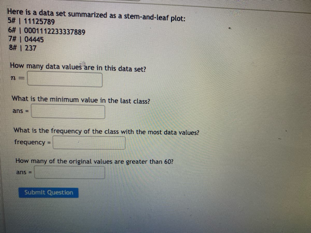 Here is a data set summarized as a stem-and-leaf plot:
5# | 11125789
6#|0001112233337889
7# | 04445
8# | 237
How many data values are in this data set?
n=
What is the minimum value in the last class?
ans =
What is the frequency of the class with the most data values?
frequency
How many of the original values are greater than 60?
Submit Question