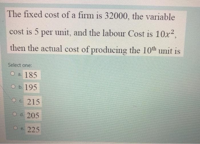 The fixed cost of a firm is 32000, the variable
cost is 5 per unit, and the labour Cost is 10x?.
then the actual cost of producing the 10th unit is
Select one:
О а. 185
оБ. 195
OC. 215
O d. 205
O e. 225
