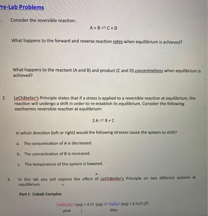 Pre-Lab Problems
Consider the reversible reaction:
A +B=C+D
What happens to the forward and reverse reaction rates when equilibrium is achieved?
What happens to the reactant (A and B) and product (C and D) concentrations when equilibrium is
achieved?
LeChâtelier's Principle states that if a stress is applied to a reversible reaction at equilibrium, the
reaction will undergo a shift in order to re-establish its equilibrium. Consider the following
exothermic reversible reaction at equilibrium:
2 A=B+C
In which direction (left or right) would the following stresses cause the system to shift?
a. The concentration of A is decreased.
b. The concentration of B is increased.
c. The temperature of the system is lowered.
In this lab you will explore the effect of Lechatelier's Principle on two different systems at
equilibrium.
3.
Part I: Cobalt Complex
Co(H,0) (aq) + 4 CI-(aq) CoCl (aq) + 6 H,0 (4)
pink
blue
2.
