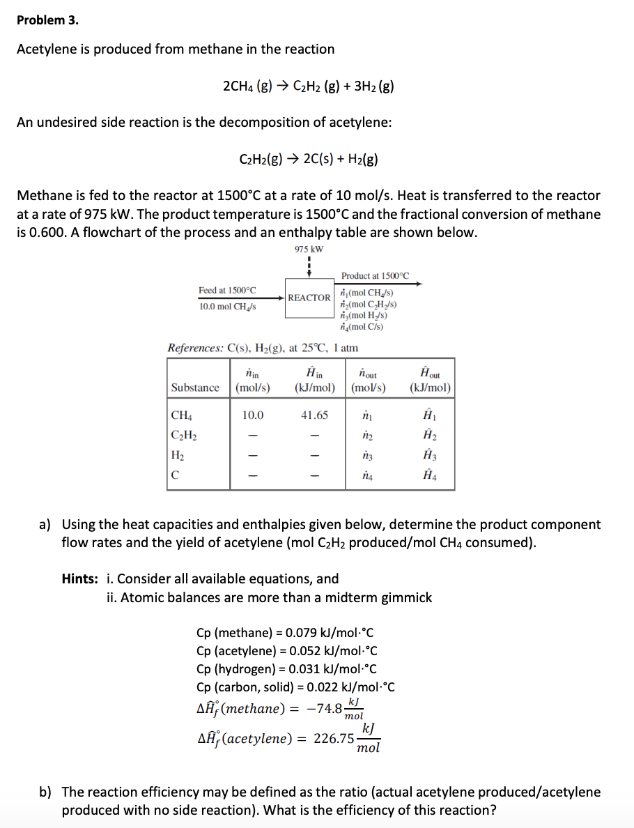 Problem 3.
Acetylene is produced from methane in the reaction
C2H2 (g) 3H2 (g)
2CH4 (g)
An undesired side reaction is the decomposition of acetylene:
2C(s) + H2(g)
C2H2(g)
Methane is fed to the reactor at 1500°C at a rate of 10 mol/s. Heat is transferred to the reactor
at a rate of 975 kW. The product temperature is 1500°C and the fractional conversion of methane
is 0.600. A flowchart of the process and an enthalpy table are shown below
975 kW
Product at 1500 °C
Feed at 1500°C
REACTOR mol CH/s)
i(mol CH/s)
ig(mol H/s)
ig(mol C/s)
10.0 mol CH/s
References: C(s), H2(g), at 25°C, 1 atm
Hin
(kJ/mol
Нou
(kJ/mol
йin
(mol/s
nout
(mol/s)
Substance
й
CH4
10.0
41.65
На
|СНа
йz
Нз
На
йз
На
C
a) Using the heat capacities and enthalpies given below, determine the product component
flow rates and the yield of acetylene (mol C2H2 produced/mol CH4 consumed)
Hints: . Consider all available equations, and
ii. Atomic balances are more than a midterm gimmick
Cp (methane) 0.079 kJ/mol-C
Cp (acetylene) = 0.052 kJ/mol-°C
Cp (hydrogen) 0.031 kJ/molC
Cp (carbon, solid) 0.022 kJ/mol°C
kJ
AH (methane) = -74.8-
mol
kJ
AH, (acetylene) = 226.75-
mol
b) The reaction efficiency may be defined as the ratio (actual acetylene produced/acetylene
produced with no side reaction). What is the efficiency of this reaction?
