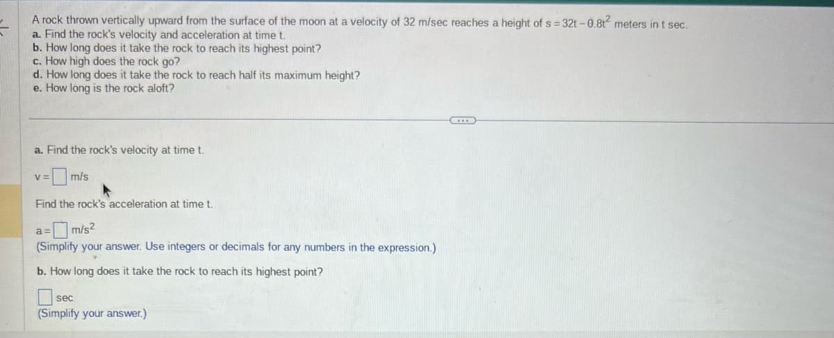 A rock thrown vertically upward from the surface of the moon at a velocity of 32 m/sec reaches a height of s=32t-0.8t² meters in t sec.
a. Find the rock's velocity and acceleration at time t.
b. How long does it take the rock to reach its highest point?
c. How high does the rock go?
d. How long does it take the rock to reach half its maximum height?
e. How long is the rock aloft?
a. Find the rock's velocity at time t.
=m/s
V =
Find the rock's acceleration at time t.
a= m/s²
(Simplify your answer. Use integers or decimals for any numbers in the expression.)
b. How long does it take the rock to reach its highest point?
sec
(Simplify your answer.)
…….