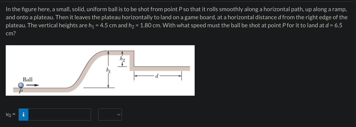 In the figure here, a small, solid, uniform ball is to be shot from point P so that it rolls smoothly along a horizontal path, up along a ramp,
and onto a plateau. Then it leaves the plateau horizontally to land on a game board, at a horizontal distance d from the right edge of the
plateau. The vertical heights are h₁ = 4.5 cm and h₂ = 1.80 cm. With what speed must the ball be shot at point P for it to land at d = 6.5
cm?
Ball
Vo=
མི་