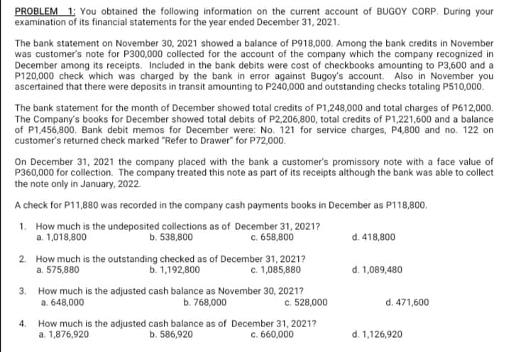 PROBLEM 1: You obtained the following information on the current account of BUGOY CORP. During your
examination of its financial statements for the year ended December 31, 2021.
The bank statement on November 30, 2021 showed a balance of P918,000. Among the bank credits in November
was customer's note for P300,000 collected for the account of the company which the company recognized in
December among its receipts. Included in the bank debits were cost of checkbooks amounting to P3,600 and a
P120,000 check which was charged by the bank in error against Bugoy's account. Also in November you
ascertained that there were deposits in transit amounting to P240,000 and outstanding checks totaling P510,000.
The bank statement for the month of December showed total credits of P1,248,000 and total charges of P612,000.
The Company's books for December showed total debits of P2,206,800, total credits of P1,221,600 and a balance
of P1,456,800. Bank debit memos for December were: No. 121 for service charges, P4,800 and no. 122 on
customer's returned check marked "Refer to Drawer" for P72,000.
On December 31, 2021 the company placed with the bank a customer's promissory note with a face value of
P360,000 for collection. The company treated this note as part of its receipts although the bank was able to collect
the note only in January, 2022.
A check for P11,880 was recorded in the company cash payments books in December as P118,800.
1. How much is the undeposited collections as of December 31, 2021?
b. 538,800
c. 658,800
a. 1,018,800
d. 418,800
2. How much is the outstanding checked as of December 31, 2021?
b. 1,192,800
c. 1,085,880
a. 575,880
d. 1,089,480
3. How much is the adjusted cash balance as November 30, 2021?
a. 648,000
b. 768,000
c. 528,000
d. 471,600
4.
How much is the adjusted cash balance as of December 31, 2021?
a. 1,876,920
b. 586,920
c. 660,000
d. 1,126,920
