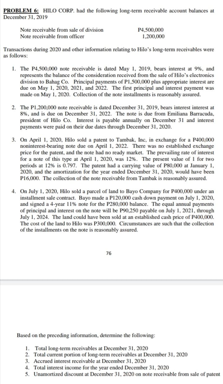 PROBLEM 6: HILO CORP. had the following long-term receivable account balances at
December 31, 2019
Note receivable from sale of division
P4,500,000
1,200,000
Note receivable from officer
Transactions during 2020 and other information relating to Hilo’s long-term receivables were
as follows:
1. The P4,500,000 note receivable is dated May 1, 2019, bears interest at 9%, and
represents the balance of the consideration received from the sale of Hilo's electronics
division to Bahag Co. Principal payments of P1,500,000 plus appropriate interest are
due on May 1, 2020, 2021, and 2022. The first principal and interest payment was
made on May 1, 2020. Collection of the note installments is reasonably assured.
2. The P1,200,000 note receivable is dated December 31, 2019, bears interest interest at
8%, and is due on December 31, 2022. The note is due from Emiliana Barracuda,
president of Hilo Co. Interest is payable annually on December 31 and interest
payments were paid on their due dates through December 31, 2020.
3. On April 1, 2020, Hilo sold a patent to Tambak, Inc, in exchange for a P400,000
noninterest-bearing note due on April 1, 2022. There was no established exchange
price for the patent, and the note had no ready market. The prevailing rate of interest
for a note of this type at April 1, 2020, was 12%. The present value of 1 for two
periods at 12% is 0.797. The patent had a carrying value of P80,000 at January 1,
2020, and the amortization for the year ended December 31, 2020, would have been
P16,000. The collection of the note receivable from Tambak is reasonably assured.
4. On July 1, 2020, Hilo sold a parcel of land to Bayo Company for P400,000 under an
installment sale contract. Bayo made a P120,000 cash down payment on July 1, 2020,
and signed a 4-year 11% note for the P280,000 balance. The equal annual payments
of principal and interest on the note will be P90,250 payable on July 1, 2021, through
July 1, 2024. The land could have been sold at an established cash price of P400,000.
The cost of the land to Hilo was P300,000. Circumstances are such that the collection
of the installments on the note is reasonably assured.
76
Based on the preceding information, determine the following:
1. Total long-term receivables at December 31, 2020
2. Total current portion of long-term receivables at December 31, 2020
3. Accrued interest receivable at December 31, 2020
4. Total interest income for the year ended December 31, 2020
5. Unamortized discount at December 31, 2020 on note receivable from sale of patent
