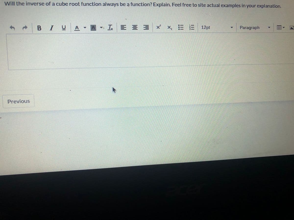 Will the inverse of a cube root function always be a function? Explain. Feel free to site actual examples in your explanation.
BIUA A I E E = x x = E 12pt
Paragraph
Previous
