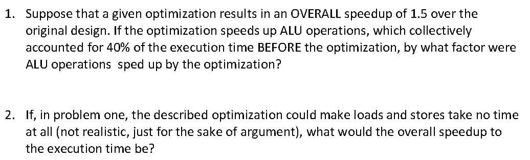 1. Suppose that a given optimization results in an OVERALL speedup of 1.5 over the
original design. If the optimization speeds up ALU operations, which collectively
accounted for 40% of the execution time BEFORE the optimization, by what factor were
ALU operations sped up by the optimization?
2. If, in problem one, the described optimization could make loads and stores take no time
at all (not realistic, just for the sake of argument), what would the overall speedup to
the execution time be?
