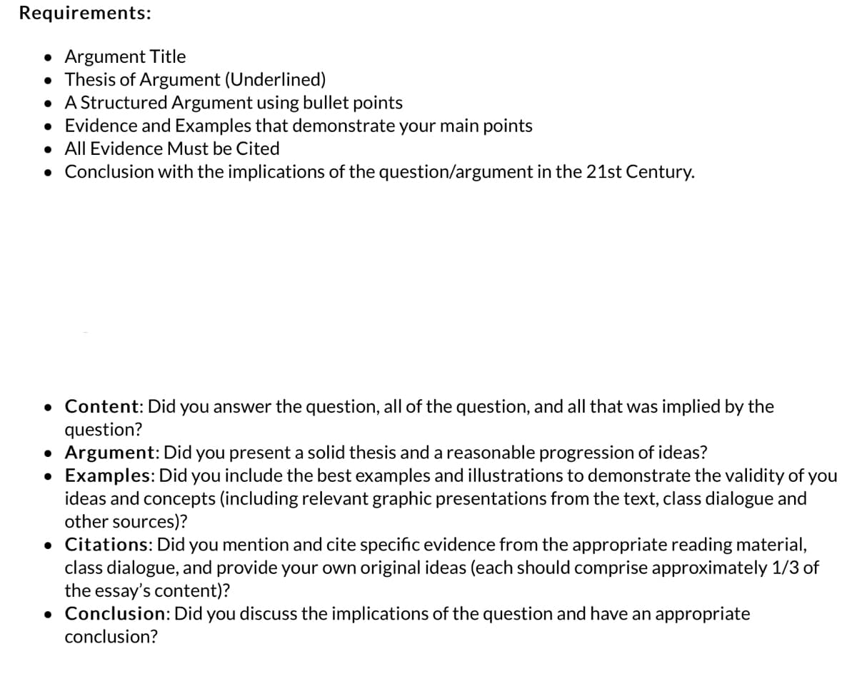 Requirements:
• Argument Title
• Thesis of Argument (Underlined)
• A Structured Argument using bullet points
• Evidence and Examples that demonstrate your main points
• All Evidence Must be Cited
. Conclusion with the implications of the question/argument in the 21st Century.
• Content: Did you answer the question, all of the question, and all that was implied by the
question?
• Argument: Did you present a solid thesis and a reasonable progression of ideas?
●
Examples: Did you include the best examples and illustrations to demonstrate the validity of you
ideas and concepts (including relevant graphic presentations from the text, class dialogue and
other sources)?
• Citations: Did you mention and cite specific evidence from the appropriate reading material,
class dialogue, and provide your own original ideas (each should comprise approximately 1/3 of
the essay's content)?
• Conclusion: Did you discuss the implications of the question and have an appropriate
conclusion?