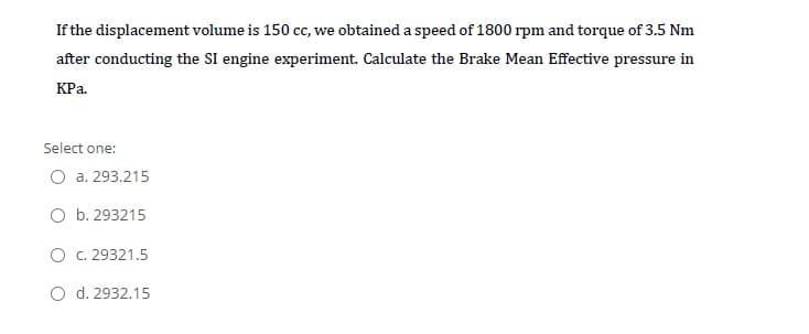 If the displacement volume is 150 c, we obtained a speed of 1800 rpm and torque of 3.5 Nm
after conducting the SI engine experiment. Calculate the Brake Mean Effective pressure in
КРа.
Select one:
a. 293.215
O b. 293215
O C. 29321.5
O d. 2932.15
