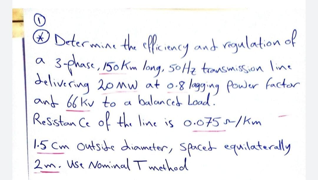 O Determine the offciency and regulation of
ODetermine the effe iency and regulation of
3-phase,
delivering 20mw at o.8 lagging power factor
and 66 kv to a balanced Load.
Resstan Ce of the line is o.075~/Km
150 Km long, 50Hz transmission line
1.5 Cm outsite diameter, Spaced equilaterally
2m. Use Nominal T method
