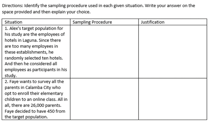 Directions: Identify the sampling procedure used in each given situation. Write your answer on the
space provided and then explain your choice.
Sampling Procedure
Justification
Situation
1. Alex's target population for
his study are the employees of
hotels in Laguna. Since there
are too many employees in
these establishments, he
randomly selected ten hotels.
And then he considered all
employees as participants in his
study.
2. Faye wants to survey all the
parents in Calamba City who
opt to enroll their elementary
children to an online class. All in
all, there are 26,000 parents.
Faye decided to have 450 from
the target population.
