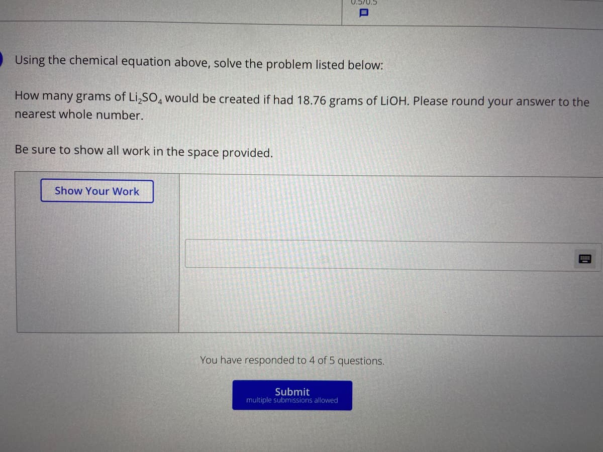 0.5/0.5
目
Using the chemical equation above, solve the problem listed below:
How many grams of Li,SO, would be created if had 18.76 grams of LIOH. Please round your answer to the
nearest whole number.
Be sure to show all work in the space provided.
Show Your Work
You have responded to 4 of 5 questions.
Submit
multiple submissions allowed
國
