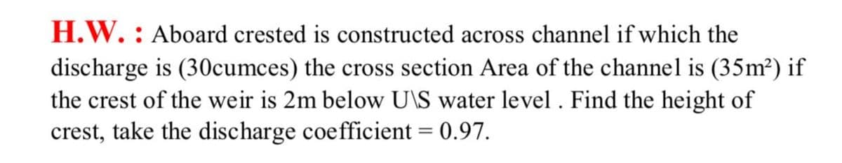 H.W. : Aboard crested is constructed across channel if which the
discharge is (30cumces) the cross section Area of the channel is (35m²) if
the crest of the weir is 2m below U\S water level . Find the height of
crest, take the discharge coefficient = 0.97.
