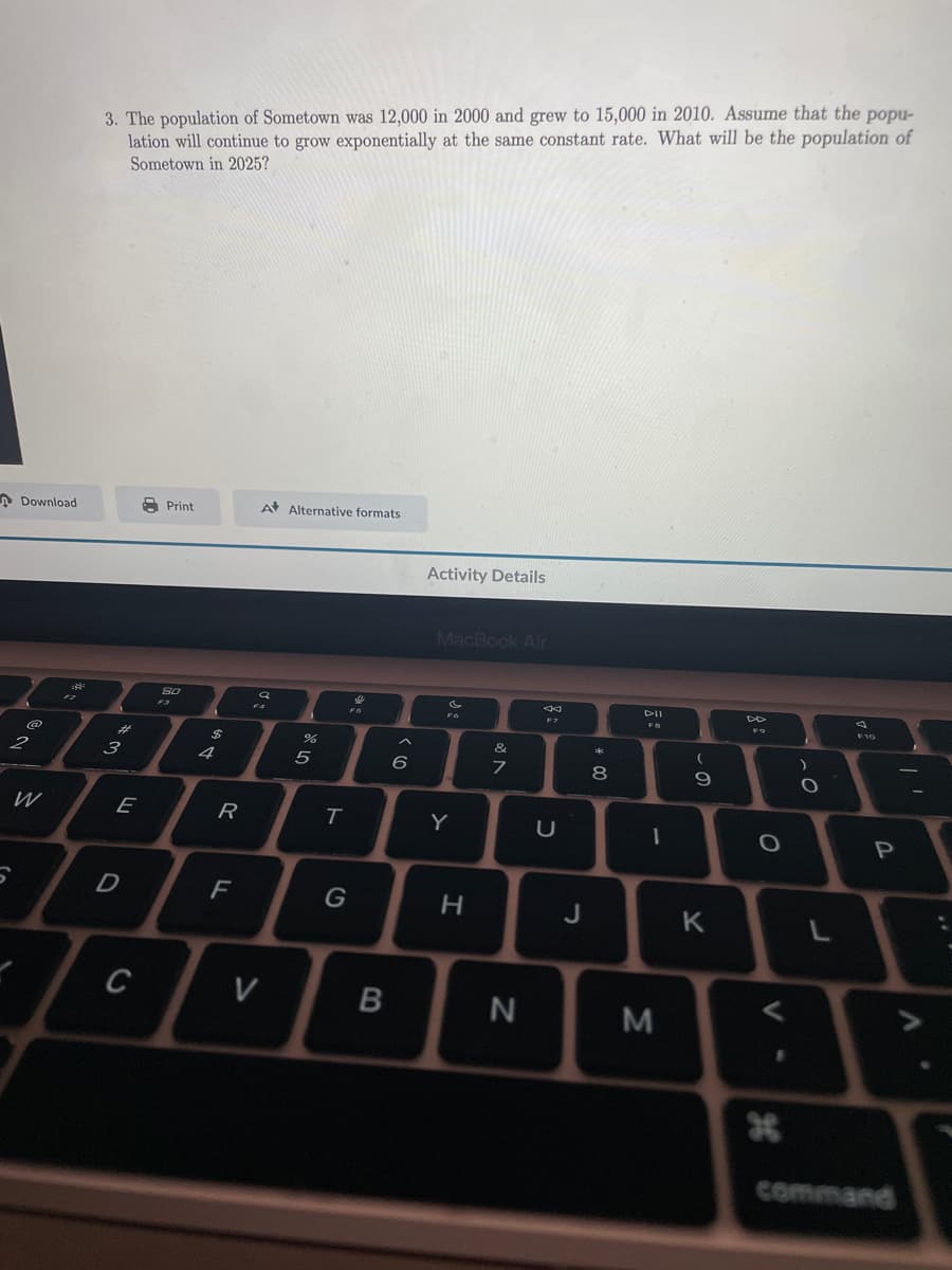 Download
2
W
5
3. The population of Sometown was 12,000 in 2000 and grew to 15,000 in 2010. Assume that the popu-
lation will continue to grow exponentially at the same constant rate. What will be the population of
Sometown in 2025?
بھی جو
3
E
חי
D
C
Print
80
F3
$
4
R
F
A Alternative formats
SD
Q
FA
V
%
5
T
G
L
B
6
Activity Details
MacBook Air
Y
H
&
N
7
N
U
J
* 00
8
DII
FB
1
M
(
9
K
DD
FO
O
1
H
)
O
L
4
F10
P
command
A
