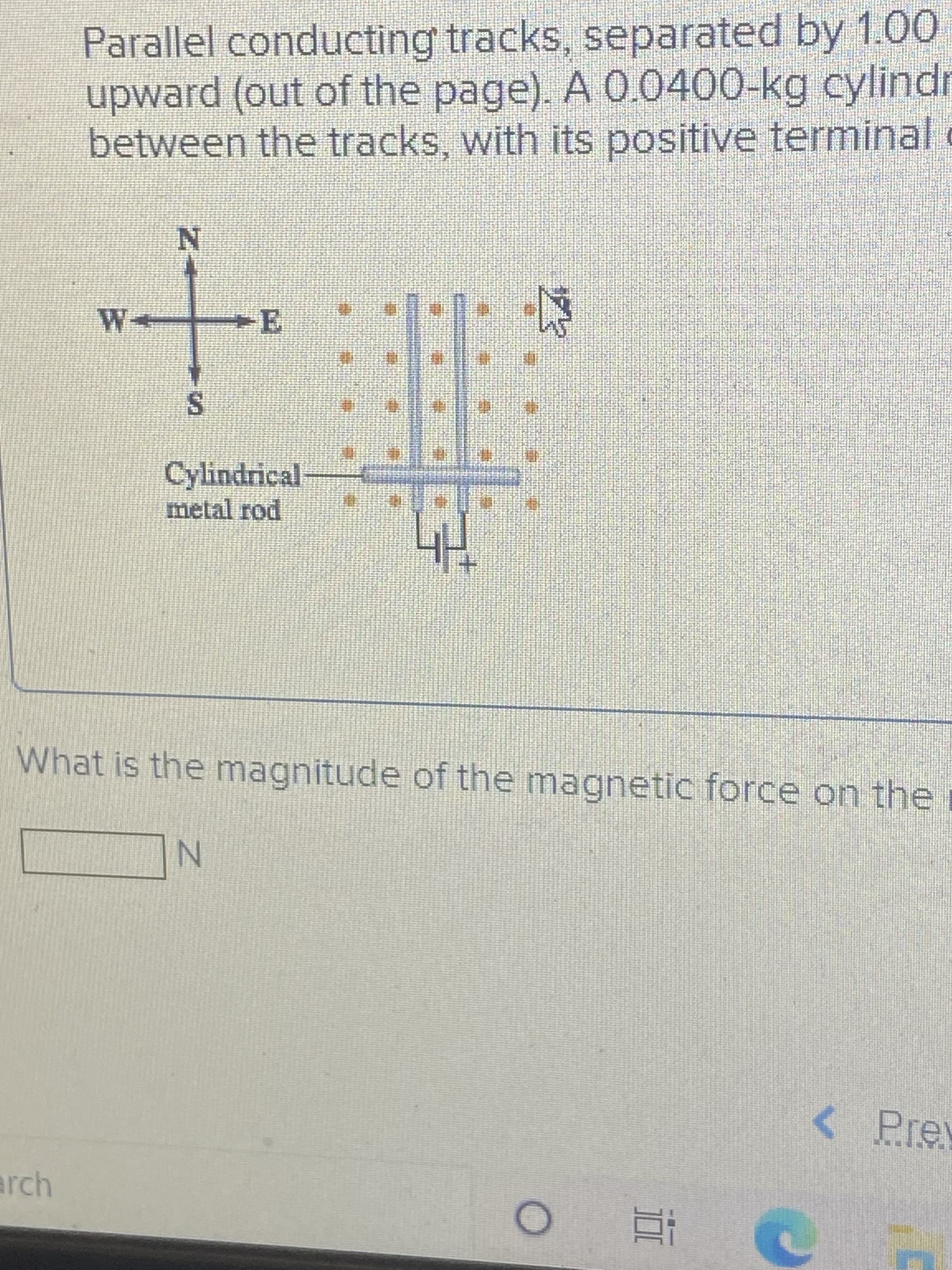 Parallel conducting tracks, separated by 1.00
upward (out of the page). A 0.0400-kg cylindr
between the tracks, with its positive terminal c
W-
S.
Cylindrical
metal rod
What is the magnitude of the magnetic force on the i
<Prev
arch
近
