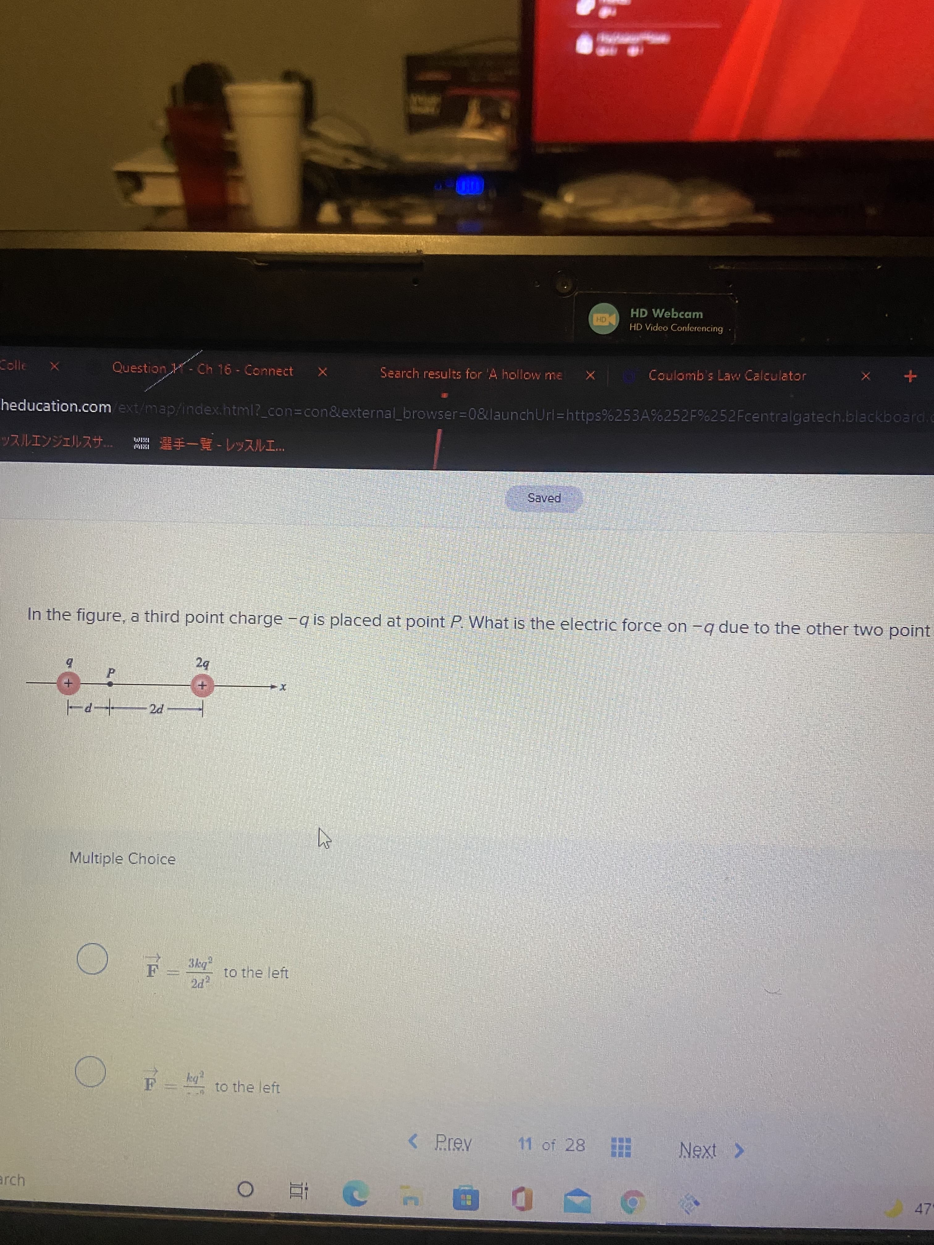 HD Webcam
HD Video Conferencing
Colle
Question - Ch 16- Connect X
Search results for A holloww me
Coulomb's Law Calculator
heducation.com ext/map/index.html?_con%3con&external browser=0&launchUrl=https%253A%252F%252Fcentralgatech.blackboard.c
論手一覽-レッスルエ.
MIM
121以
Saved
In the figure, a third point charge -q is placed at point P. What is the electric force on -q due to the other two point
ズ+
Multiple Choice
to the left
by
F= to the left
< Prev
|11 of 28
arch
47-
