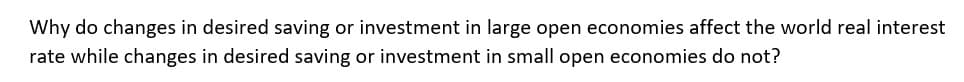 Why do changes in desired saving or investment in large open economies affect the world real interest
rate while changes in desired saving or investment in small open economies do not?
