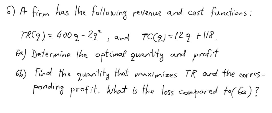 6) A firm has Hhe following revenue and cost funcfions ;
TRC9) = 400g- 2, and TC(2) =129 t18.
Ga) Determine the optimal quantity and profit
66) Find the quantity that mnaximizes TR and the corres-
ponding profit. What is the loss compored to( Ga)?
