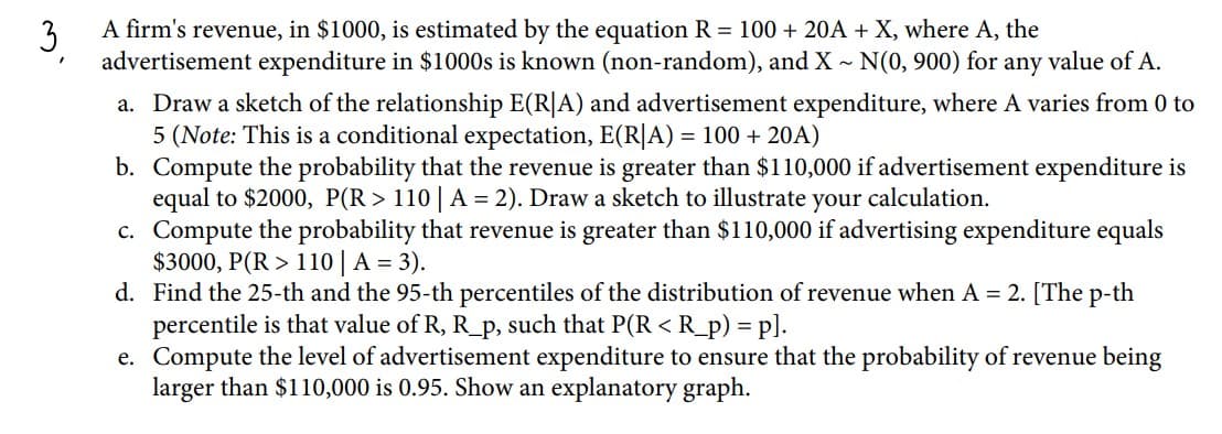 3
A firm's revenue, in $1000, is estimated by the equation R = 100 + 20A + X, where A, the
advertisement expenditure in $1000s is known (non-random), and X - N(0, 900) for any value of A.
a. Draw a sketch of the relationship E(R|A) and advertisement expenditure, where A varies from 0 to
5 (Note: This is a conditional expectation, E(R|A) = 100 + 20A)
b. Compute the probability that the revenue is greater than $110,000 if advertisement expenditure is
equal to $2000, P(R > 110 A = 2). Draw a sketch to illustrate your calculation.
c. Compute the probability that revenue is greater than $110,000 if advertising expenditure equals
$3000, P(R > 110 | A = 3).
d. Find the 25-th and the 95-th percentiles of the distribution of revenue when A = 2. [The p-th
percentile is that value of R, R_p, such that P(R < R_p) = p].
e. Compute the level of advertisement expenditure to ensure that the probability of revenue being
larger than $110,000 is 0.95. Show an explanatory graph.
