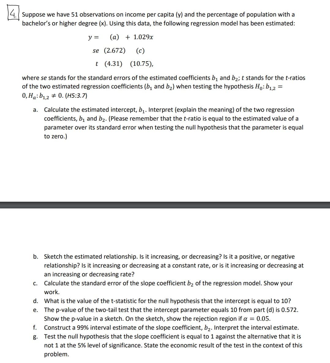 国
14. Suppose we have 51 observations on income per capita (y) and the percentage of population with a
bachelor's or higher degree (x). Using this data, the following regression model has been estimated:
y =
(a) + 1.029x
se (2.672)
(c)
t (4.31) (10.75),
where se stands for the standard errors of the estimated coefficients b, and b2; t stands for the t-ratios
of the two estimated regression coefficients (b, and b2) when testing the hypothesis Ho:b12
0, Ha: b1,2 + 0. (H5:3.7)
a. Calculate the estimated intercept, b1. Interpret (explain the meaning) of the two regression
coefficients, b, and b2. (Please remember that the t-ratio is equal to the estimated value of a
parameter over its standard error when testing the null hypothesis that the parameter is equal
to zero.)
b. Sketch the estimated relationship.
it increasing, or decreasing? Is it a positive, or negative
relationship? Is it increasing or decreasing at a constant rate, or is it increasing or decreasing at
an increasing or decreasing rate?
С.
Calculate the standard error of the slope coefficient b2 of the regression model. Show your
work.
d. What is the value of the t-statistic for the null hypothesis that the intercept is equal to 10?
The p-value of the two-tail test that the intercept parameter equals 10 from part (d) is 0.572.
Show the p-value in a sketch. On the sketch, show the rejection region if a = 0.05.
Construct a 99% interval estimate of the slope coefficient, b2. Interpret the interval estimate.
g. Test the null hypothesis that the slope coefficient is equal to 1 against the alternative that it is
е.
f.
not 1 at the 5% level of significance. State the economic result of the test in the context of this
problem.
