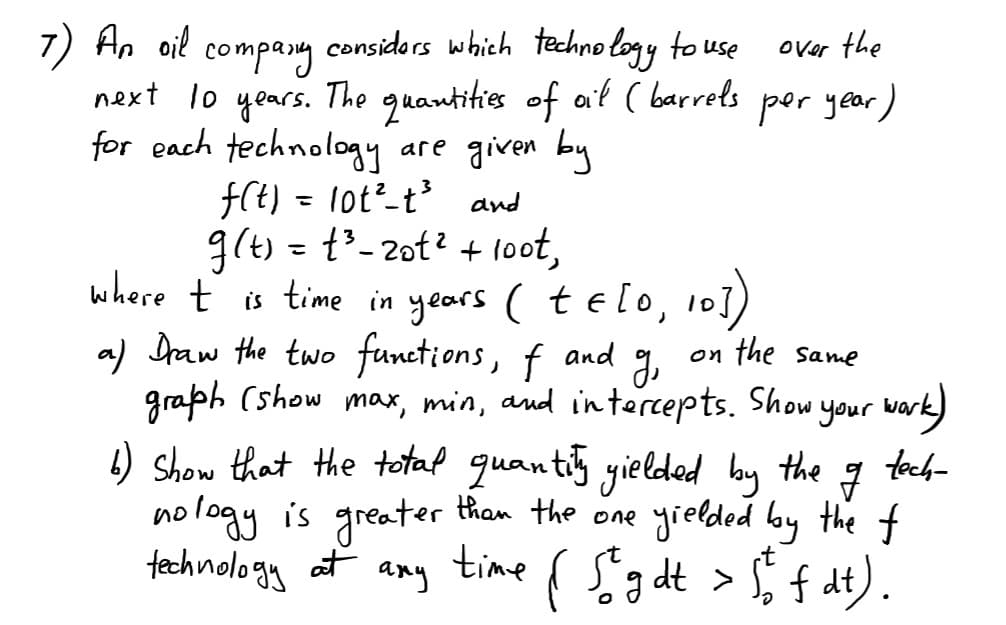 7) An oil
considors which techno logy to use
compang
next lo years. The guantities of at ( barrels por year )
for each technology are given by
fCt) = lot²_t³ and
g(t) = t-2ot? + 1oot,
where ť is time in years (telo, 10])
a) Draw the two functions,
graph (show max, min, and in tercepts. Show your wark)
4) show that the totaf quantiy yielded by the
logy is greater tham the one yrelded lay the f
technology at any
over the
f and g,
on the Same
foch-
no
{ fgdt > $ f at).
time
