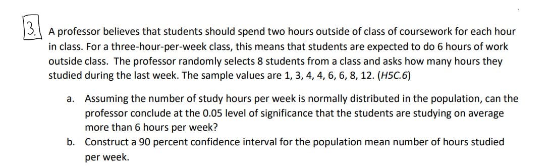 3.
A professor believes that students should spend two hours outside of class of coursework for each hour
in class. For a three-hour-per-week class, this means that students are expected to do 6 hours of work
outside class. The professor randomly selects 8 students from a class and asks how many hours they
studied during the last week. The sample values are 1, 3, 4, 4, 6, 6, 8, 12. (H5C.6)
a. Assuming the number of study hours per week is normally distributed in the population, can the
professor conclude at the 0.05 level of significance that the students are studying on average
more than 6 hours per week?
b. Construct a 90 percent confidence interval for the population mean number of hours studied
per week.
